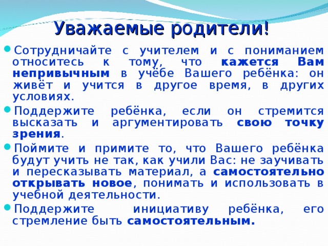 Уважаемые родители! Сотрудничайте с учителем и с пониманием относитесь к тому, что кажется Вам непривычным в учёбе Вашего ребёнка: он живёт и учится в другое время, в других условиях. Поддержите ребёнка, если он стремится высказать и аргументировать свою точку зрения . Поймите и примите то, что Вашего ребёнка будут учить не так, как учили Вас: не заучивать и пересказывать материал, а самостоятельно открывать новое , понимать и использовать в учебной деятельности. Поддержите инициативу ребёнка, его стремление быть самостоятельным.  