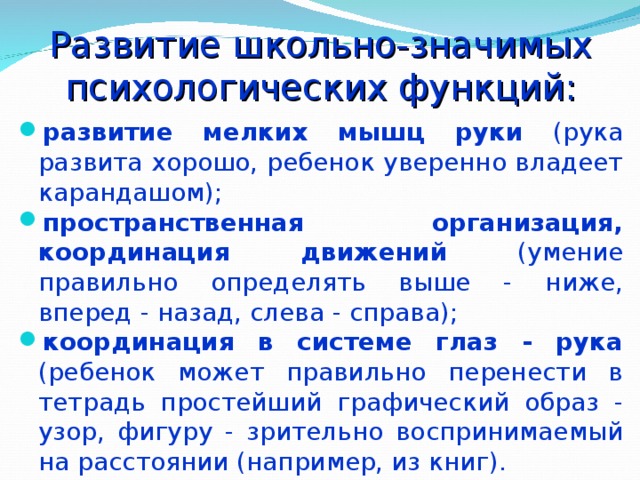 Развитие школьно-значимых психологических функций:   развитие мелких мышц руки (рука развита хорошо, ребенок уверенно владеет карандашом); пространственная организация, координация движений (умение правильно определять выше - ниже, вперед - назад, слева - справа); координация в системе глаз - рука (ребенок может правильно перенести в тетрадь простейший графический образ - узор, фигуру - зрительно воспринимаемый на расстоянии (например, из книг). 