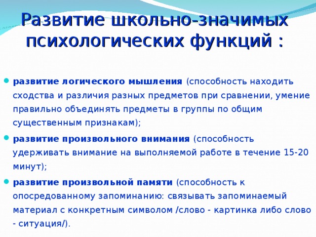 Развитие школьно-значимых психологических функций :   развитие логического мышления (способность находить сходства и различия разных предметов при сравнении, умение правильно объединять предметы в группы по общим существенным признакам); развитие произвольного внимания (способность удерживать внимание на выполняемой работе в течение 15-20 минут); развитие произвольной памяти (способность к опосредованному запоминанию: связывать запоминаемый материал с конкретным символом /слово - картинка либо слово - ситуация/). 
