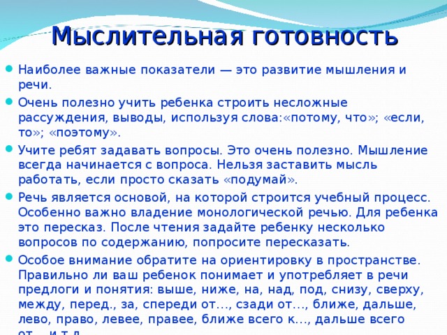 Мыслительная готовность Наиболее важные показатели — это развитие мышления и речи. Очень полезно учить ребенка строить несложные рассуждения, выводы, используя слова:«потому, что»; «если, то»; «поэтому». Учите ребят задавать вопросы. Это очень полезно. Мышление всегда начинается с вопроса. Нельзя заставить мысль работать, если просто сказать «подумай». Речь является основой, на которой строится учебный процесс. Особенно важно владение монологической речью. Для ребенка это пересказ. После чтения задайте ребенку несколько вопросов по содержанию, попросите пересказать. Особое внимание обратите на ориентировку в пространстве. Правильно ли ваш ребенок понимает и употребляет в речи предлоги и понятия: выше, ниже, на, над, под, снизу, сверху, между, перед., за, спереди от…, сзади от…, ближе, дальше, лево, право, левее, правее, ближе всего к…, дальше всего от… и т.д. 