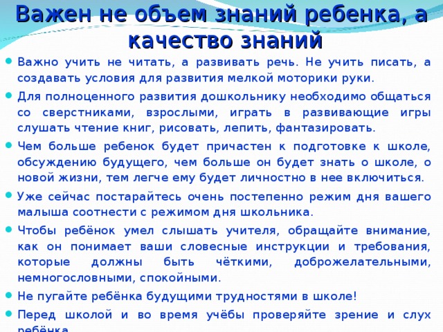 Важен не объем знаний ребенка, а  качество знаний Важно учить не читать, а развивать речь. Не учить писать, а создавать условия для развития мелкой моторики руки. Для полноценного развития дошкольнику необходимо общаться со сверстниками, взрослыми, играть в развивающие игры слушать чтение книг, рисовать, лепить, фантазировать. Чем больше ребенок будет причастен к подготовке к школе, обсуждению будущего, чем больше он будет знать о школе, о новой жизни, тем легче ему будет личностно в нее включиться. Уже сейчас постарайтесь очень постепенно режим дня вашего малыша соотнести с режимом дня школьника. Чтобы ребёнок умел слышать учителя, обращайте внимание, как он понимает ваши словесные инструкции и требования, которые должны быть чёткими, доброжелательными, немногословными, спокойными. Не пугайте ребёнка будущими трудностями в школе! Перед школой и во время учёбы проверяйте зрение и слух ребёнка.  