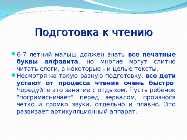 Подготовка к чтению 6-7 летний малыш должен знать все печатные буквы алфавита , но многие могут слитно читать слоги, а некоторые - и целые тексты. Несмотря на такую разную подготовку, все дети устают от процесса чтения очень быстро . Чередуйте это занятие с отдыхом. Пусть ребёнок 