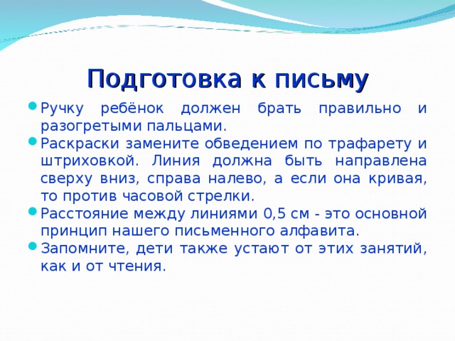 Подготовка к письму Ручку ребёнок должен брать правильно и разогретыми пальцами. Раскраски замените обведением по трафарету и штриховкой. Линия должна быть направлена сверху вниз, справа налево, а если она кривая, то против часовой стрелки. Расстояние между линиями 0,5 см - это основной принцип нашего письменного алфавита. Запомните, дети также устают от этих занятий, как и от чтения. 