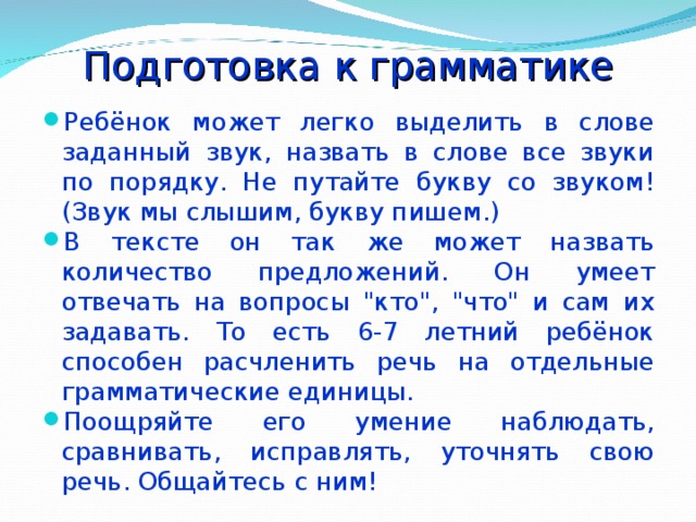 Подготовка к грамматике Ребёнок может легко выделить в слове заданный звук, назвать в слове все звуки по порядку. Не путайте букву со звуком! (Звук мы слышим, букву пишем.) В тексте он так же может назвать количество предложений. Он умеет отвечать на вопросы 