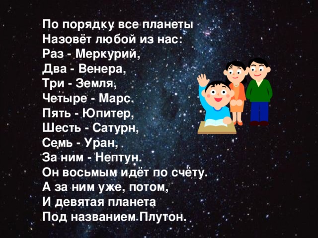 По порядку все планеты Назовёт любой из нас: Раз - Меркурий, Два - Венера, Три - Земля, Четыре - Марс. Пять - Юпитер, Шесть - Сатурн, Семь - Уран, За ним - Нептун. Он восьмым идёт по счёту. А за ним уже, потом, И девятая планета Под названием Плутон.  