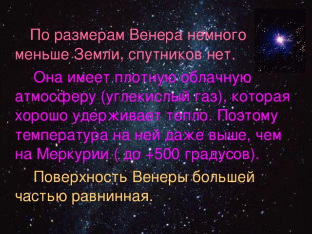  По размерам Венера немного меньше Земли, спутников нет.  Она имеет плотную облачную атмосферу (углекислый газ), которая хорошо удерживает тепло. Поэтому температура на ней даже выше, чем на Меркурии ( до +500 градусов).  Поверхность Венеры большей частью равнинная. 