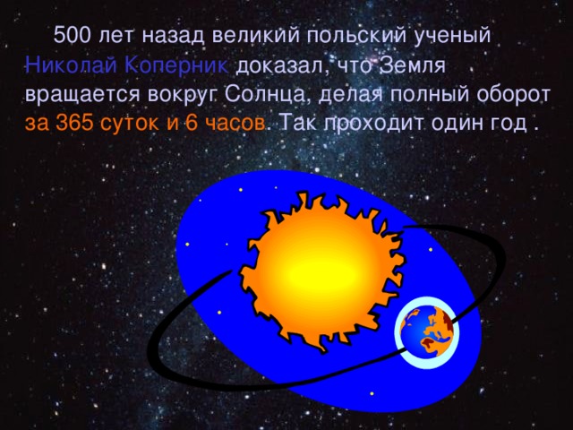  500 лет назад великий польский ученый Николай Коперник доказал, что Земля вращается вокруг Солнца, делая полный оборот за 365 суток и 6 часов . Так проходит один год . 
