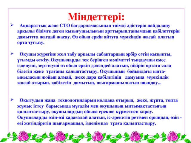 Міндеттері:  Ақпараттық және СТО бағдарламасының тиімді әдістерін пайдалану арқылы білімге деген қызығушылығын арттырып,танымдық қабілеттерін дамытуға жағдай жасау. Өз ойын еркін айтуға мүмкіндік жасай алатын орта туғызу.   Оқушы жүрегіне жол табу арқылы сабақтардың әрбір сәтін қызықты, ұтымды өткізу.Оқушыларды тек берілген мәліметті тыңдаушы емес ізденуші, зерттеуші өз ойын еркін дәлелдей алатын, пікірін ортаға сала білетін жеке тұлғаны қалыптастыру. Оқушының бойындағы ынта-ықыласын жойып алмай, жеке дара қабілетінің дамуына мүмкіндік жасай отырып, қабілетін дамытып, шығармашылығын шыңдау...    Оқытудың жаңа технологияларын қолдана отырып, жеке, жұпта, топта жұмыс істеу барысында мұғалім мен оқушының ынтымақтастығын қалыптастыру, оқушылардың ойына ерекше құрметпен қарау. Оқушыларды өзін-өзі қадағалай алатын, іс-әрекетін ретімен орындап, өзін - өзі жетілдіретін шығармашыл, ізденімпаз тұлға қалыптастыру.