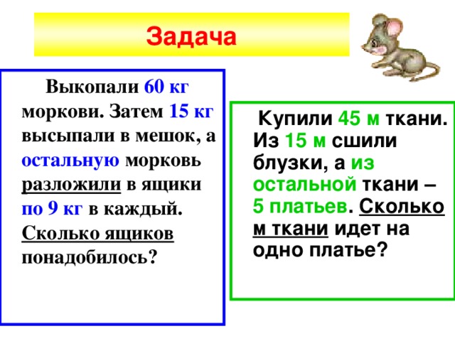 Задача  Выкопали 60 кг моркови. Затем 15 кг высыпали в мешок, а остальную морковь разложили в ящики по 9 кг в каждый. Сколько ящиков понадобилось?  Купили 45 м ткани. Из 15 м сшили блузки, а из остальной ткани – 5 платьев . Сколько м ткани идет на одно платье? 