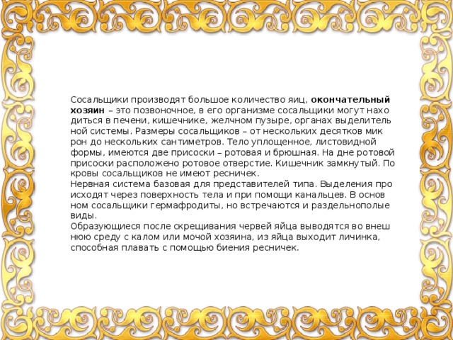 Со­саль­щи­ки про­из­во­дят боль­шое ко­ли­че­ство яиц, окон­ча­тель­ный хо­зя­ин – это по­зво­ноч­ное, в его ор­га­низ­ме со­саль­щи­ки могут на­хо­дить­ся в пе­че­ни, ки­шеч­ни­ке, желч­ном пу­зы­ре, ор­га­нах вы­де­ли­тель­ной си­сте­мы. Раз­ме­ры со­саль­щи­ков – от несколь­ких де­сят­ков мик­рон до несколь­ких сан­ти­мет­ров. Тело упло­щен­ное, ли­сто­вид­ной формы, име­ют­ся две при­сос­ки – ро­то­вая и брюш­ная. На дне ро­то­вой при­сос­ки рас­по­ло­же­но ро­то­вое от­вер­стие. Ки­шеч­ник за­мкну­тый. По­кро­вы со­саль­щи­ков не имеют рес­ни­чек. Нерв­ная си­сте­ма ба­зо­вая для пред­ста­ви­те­лей типа. Вы­де­ле­ния про­ис­хо­дят через по­верх­ность тела и при по­мо­щи ка­наль­цев. В ос­нов­ном со­саль­щи­ки гер­ма­фро­ди­ты, но встре­ча­ют­ся и раз­дель­но­по­лые виды. Об­ра­зу­ю­щи­е­ся после скре­щи­ва­ния чер­вей яйца вы­во­дят­ся во внеш­нюю среду с калом или мочой хо­зя­и­на, из яйца вы­хо­дит ли­чин­ка, спо­соб­ная пла­вать с по­мо­щью би­е­ния рес­ни­чек. 