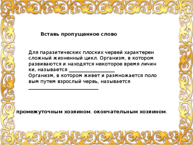 Вставь пропущенное слово Для па­ра­зи­ти­че­ских плос­ких чер­вей ха­рак­те­рен слож­ный жиз­нен­ный цикл. Ор­га­низм, в ко­то­ром раз­ви­ва­ют­ся и на­хо­дят­ся неко­то­рое время ли­чин­ки, на­зы­ва­ет­ся ___________________ Ор­га­низм, в ко­то­ром живет и раз­мно­жа­ет­ся по­ло­вым путем взрос­лый червь, на­зы­ва­ет­ся _____________________________ про­ме­жу­точ­ным хо­зя­и­ном . окон­ча­тель­ным хо­зя­и­ном . 