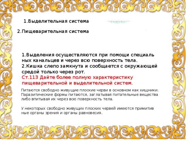 1.Выделительная система 2.Пи­щеварительная система 1.Вы­де­ле­ния осу­ществ­ля­ют­ся при по­мо­щи спе­ци­аль­ных ка­наль­цев и через всю по­верх­ность тела. 2.Кишка слепо за­мкну­та и со­об­ща­ет­ся с окру­жа­ю­щей сре­дой толь­ко через рот. Ст.113 Дайте более полную характеристику пищеварительной и выделительной систем. Пи­та­ют­ся сво­бод­но жи­ву­щие плос­кие черви в ос­нов­ном как хищ­ни­ки. Па­ра­зи­ти­че­ские формы пи­та­ют­ся, за­гла­ты­вая пи­та­тель­ные ве­ще­ства либо впи­ты­вая их через всю по­верх­ность тела. У неко­то­рых сво­бод­но жи­ву­щих плос­ких чер­вей име­ют­ся при­ми­тив­ные ор­га­ны зре­ния и ор­га­ны рав­но­ве­сия. 