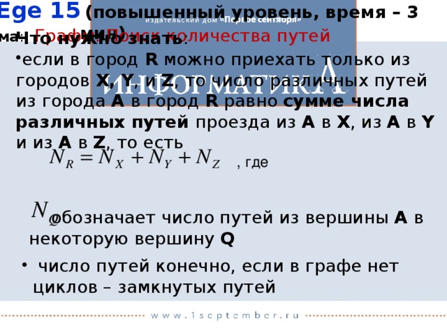 Ege 15  (повышенный уровень, время – 3 мин)   обозначает число путей из вершины A в некоторую вершину Q Тема : Графы. Поиск количества путей Что нужно знать : если в город R можно приехать только из городов X,  Y , и Z , то число различных путей из города A в город R равно сумме числа различных путей проезда из A в X , из A в Y и из A в Z , то есть , где  число путей конечно, если в графе нет циклов – замкнутых путей 