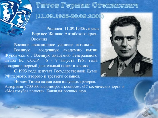  Родился 11.09.1935г. в селе  Верхнее Жилино Алтайского края. Окончил :  Военное авиационное училище летчиков,  Военную воздушную академию имени Жуков-ского , Военную академию Генерального штаба ВС СССР. 6 - 7 августа 1961 года совершил первый длительный полет в космос.  С 1993 года депутат Государственной Думы РФ первого, второго и третьего созывов.  Именем Титова назван один из лунных кратеров. Автор книг «700 000 километров в космосе», «17 космических зорь» и «Моя голубая планета». Кандидат военных наук. 