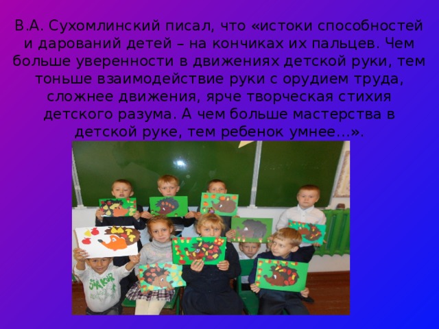 В.А. Сухомлинский писал, что «истоки способностей и дарований детей – на кончиках их пальцев. Чем больше уверенности в движениях детской руки, тем тоньше взаимодействие руки с орудием труда, сложнее движения, ярче творческая стихия детского разума. А чем больше мастерства в детской руке, тем ребенок умнее…».           