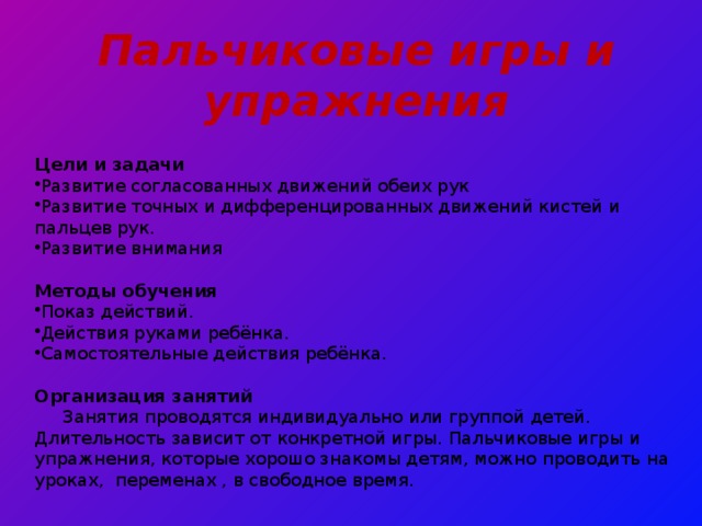 Пальчиковые игры и упражнения  Цели и задачи Развитие согласованных движений обеих рук Развитие точных и дифференцированных движений кистей и пальцев рук. Развитие внимания  Методы обучения Показ действий. Действия руками ребёнка. Самостоятельные действия ребёнка.  Организация занятий  Занятия проводятся индивидуально или группой детей. Длительность зависит от конкретной игры. Пальчиковые игры и упражнения, которые хорошо знакомы детям, можно проводить на уроках, переменах , в свободное время. 