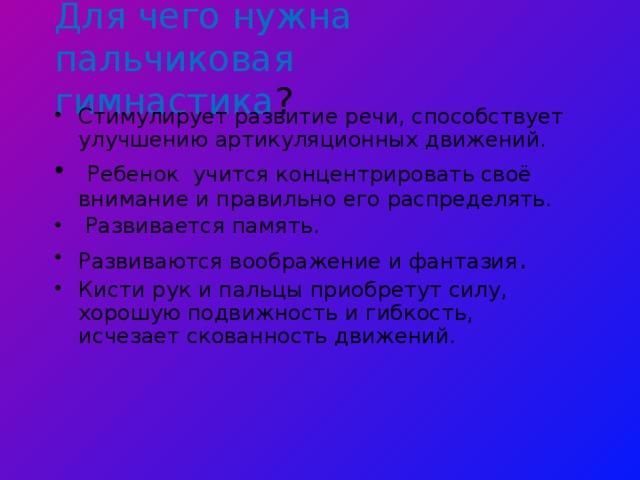 Для чего нужна пальчиковая гимнастика ? Стимулирует развитие речи, способствует улучшению артикуляционных движений.  Ребенок учится концентрировать своё внимание и правильно его распределять.  Развивается память. Развиваются воображение и фантазия . Кисти рук и пальцы приобретут силу, хорошую подвижность и гибкость, исчезает скованность движений. 