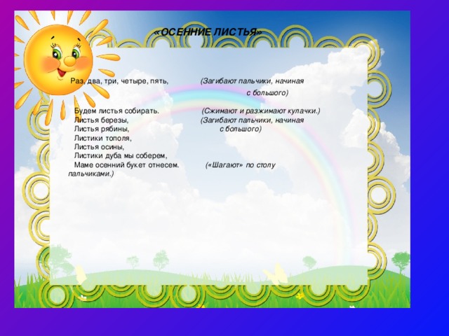    « ОСЕННИЕ ЛИСТЬЯ »     Раз, два, три, четыре, пять, ( Загибают пальчики, начиная    с большого)   Будем листья собирать. ( Сжимают и разжимают кулачки.)  Листья березы, ( Загибают пальчики, начиная   Листья рябины, с большого)   Листики тополя,  Листья осины,  Листики дуба мы соберем,  Маме осенний букет отнесем.  ( « Шагают » по столу пальчиками.) 