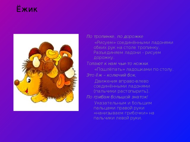 Ёжик  По тропинке, по дорожке  «Рисуем» соединёнными ладонями обеих рук на столе тропинку. Разъединяем ладони - рисуем дорожку. Топают к нам чьи-то ножки.  «Пошлёпать» ладошками по столу. Это ёж – колючий бок,  Движения вправо-влево соединёнными ладонями (пальчики растопырить). По грибам большой знаток!  Указательным и большим пальцами правой руки «нанизываем грибочки» на пальчики левой руки . 