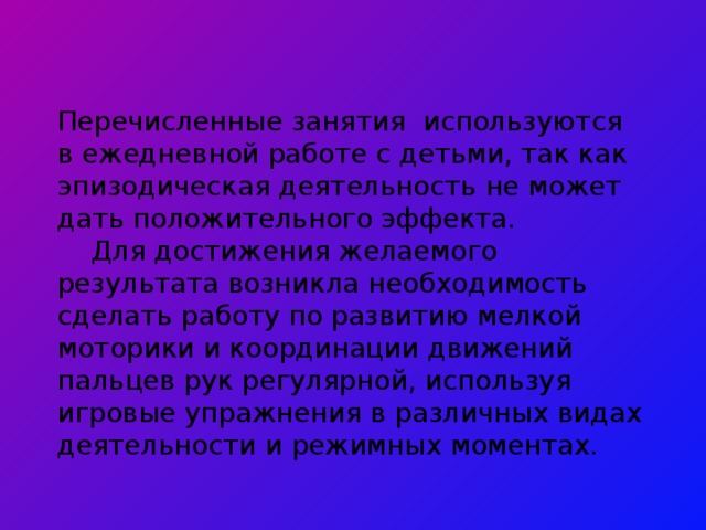 Перечисленные занятия используются в ежедневной работе с детьми, так как эпизодическая деятельность не может дать положительного эффекта.   Для достижения желаемого результата возникла необходимость сделать работу по развитию мелкой моторики и координации движений пальцев рук регулярной, используя игровые упражнения в различных видах деятельности и режимных моментах.   