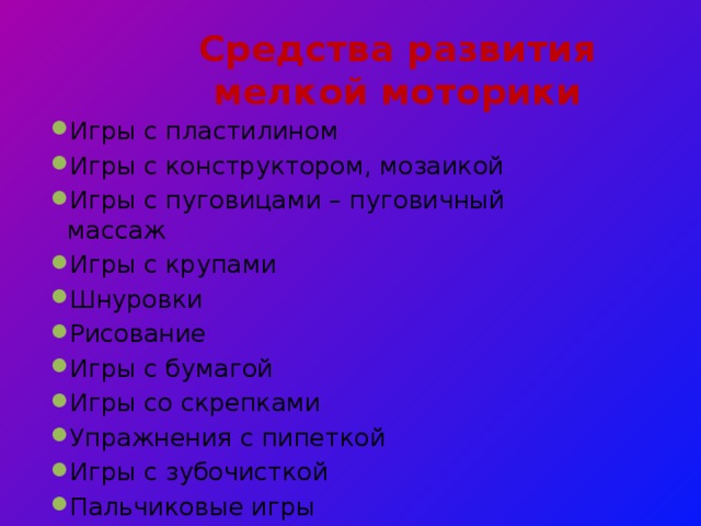 Средства  развития мелкой моторики   Игры с пластилином Игры с конструктором, мозаикой Игры с пуговицами – пуговичный массаж Игры с крупами Шнуровки Рисование Игры с бумагой Игры со скрепками Упражнения с пипеткой Игры с зубочисткой Пальчиковые игры 
