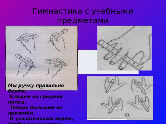 Мы ручку правильно берём,  Кладём на средний палец.  Теперь большим её прижмём,  И указательным ведём, Чтобы она качалась. Гимнастика с учебными предметами 