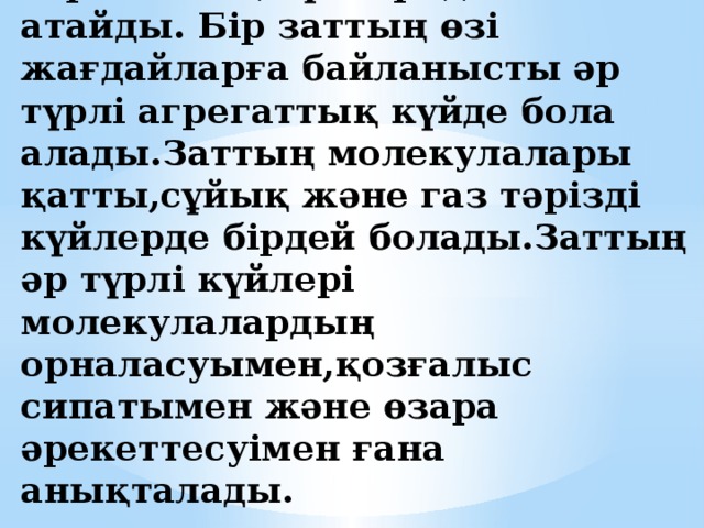 Зат үш күйде болады:қатты,сұйық және газ тәрізді. Бұл куйлерді заттың агрегаттық күйлері деп атайды. Бір заттың өзі жағдайларға байланысты әр түрлі агрегаттық күйде бола алады.Заттың молекулалары қатты,сұйық және газ тәрізді күйлерде бірдей болады.Заттың әр түрлі күйлері молекулалардың орналасуымен,қозғалыс сипатымен және өзара әрекеттесуімен ғана анықталады. 