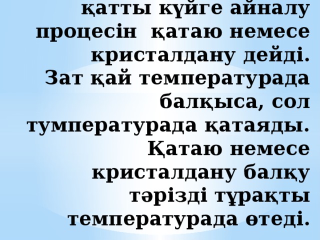 Заттың сұйық күйден қатты күйге айналу процесін қатаю немесе кристалдану дейді.  Зат қай температурада балқыса, сол тумпературада қатаяды.  Қатаю немесе кристалдану балқу тәрізді тұрақты температурада өтеді. 