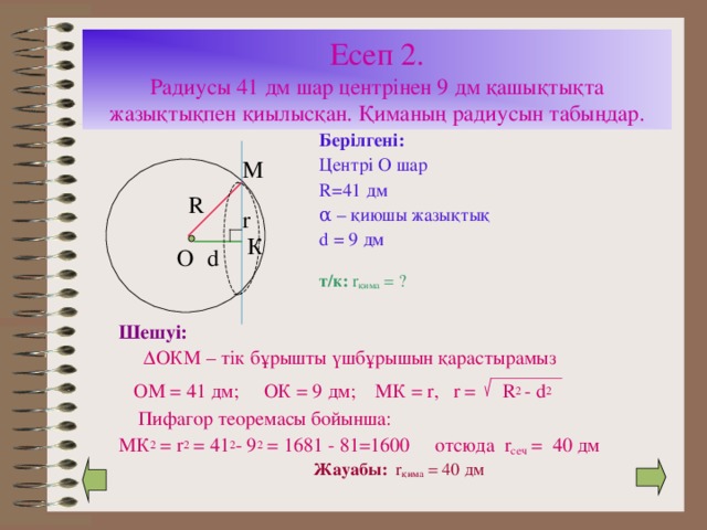 Есеп 2.  Радиусы 41 дм шар центрінен 9 дм қашықтықта жазықтықпен қиылысқан. Қиманың радиусын табыңдар. Берілгені: Центрі О шар R=41 дм α – қиюшы жазықтық d = 9 дм М R r К О d т/к: r қима = ? Шешуі:    ∆ ОКМ – тік бұрышты үшбұрышын қарастырамыз  ОМ = 41 дм; ОК = 9 дм; МК = r, r =  R 2 - d 2  Пифагор теоремасы бойынша: МК 2 = r 2 = 41 2 - 9 2 = 1681 - 81=1600 отсюда r сеч = 40 дм Жауабы: r қима = 40 дм 