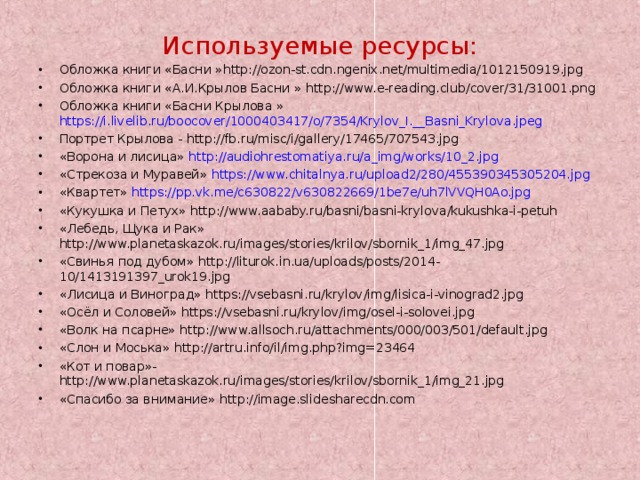 Используемые ресурсы: Обложка книги «Басни » http://ozon-st.cdn.ngenix.net/multimedia/1012150919.jpg Обложка книги «А.И.Крылов Басни » http://www.e-reading.club/cover/31/31001.png Обложка книги «Басни Крылова » https://i.livelib.ru/boocover/1000403417/o/7354/Krylov_I.__Basni_Krylova.jpeg Портрет Крылова - http://fb.ru/misc/i/gallery/17465/707543.jpg «Ворона и лисица»  http://audiohrestomatiya.ru/a_img/works/10_2.jpg «Стрекоза и Муравей»  https://www.chitalnya.ru/upload2/280/455390345305204.jpg «Квартет»  https://pp.vk.me/c630822/v630822669/1be7e/uh7lVVQH0Ao.jpg «Кукушка и Петух» http://www.aababy.ru/basni/basni-krylova/kukushka-i-petuh «Лебедь, Щука и Рак» http://www.planetaskazok.ru/images/stories/krilov/sbornik_1/img_47.jpg «Свинья под дубом» http://liturok.in.ua/uploads/posts/2014-10/1413191397_urok19.jpg «Лисица и Виноград» https://vsebasni.ru/krylov/img/lisica-i-vinograd2.jpg «Осёл и Соловей» https://vsebasni.ru/krylov/img/osel-i-solovei.jpg «Волк на псарне» http://www.allsoch.ru/attachments/000/003/501/default.jpg «Слон и Моська» http://artru.info/il/img.php?img=23464 «Кот и повар»- http://www.planetaskazok.ru/images/stories/krilov/sbornik_1/img_21.jpg «Спасибо за внимание» http://image.slidesharecdn.com 