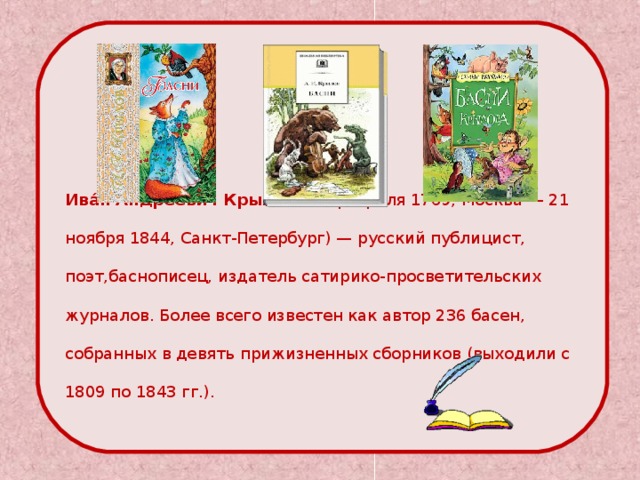    Ива́н Андре́евич Крыло́в  (13 февраля 1769, Москва — 21 ноября 1844, Санкт-Петербург) — русский публицист, поэт,баснописец, издатель сатирико-просветительских журналов. Более всего известен как автор 236 басен, собранных в девять прижизненных сборников (выходили с 1809 по 1843 гг.). 