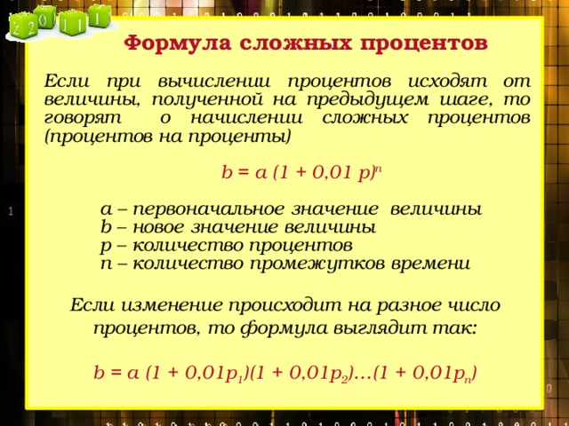 Формула сложных процентов Если при вычислении процентов исходят от величины, полученной на предыдущем шаге, то говорят о начислении сложных процентов (процентов на проценты)  b = a (1 + 0,01 p) n  a – первоначальное значение величины b – новое значение величины p – количество процентов n – количество промежутков времени  Если изменение происходит на разное число процентов, то формула выглядит так: b = a (1 + 0,01p 1 )(1 + 0,01p 2 )…(1 + 0,01p n ) 