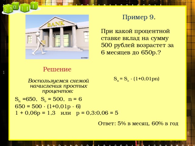 Пример 9 .  При какой процентной ставке вклад на сумму 500 рублей возрастет за 6 месяцев до 650р.? Решение  S n = S o  ∙ (1+0,01pn) Воспользуемся схемой начисления простых процентов: S n =650, S o = 500, n = 6 650 = 500 ∙ (1+0,01p ∙ 6) 1 + 0,06p = 1,3 или p = 0,3:0,06 = 5 Ответ: 5% в месяц, 60% в год 