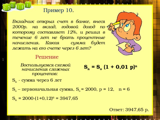 Пример 10 .  Вкладчик открыл счет в банке, внеся 2000р. на вклад, годовой доход по которому составляет 12%, и решил в течение 6 лет не брать процентные начисления. Какая сумма будет лежать на его счете через 6 лет? Решение Воспользуемся схемой начисления сложных процентов:  S n = S o (1 + 0,01 p) n S n - сумма через 6 лет S o – первоначальная сумма, S o = 2000, р = 12, n = 6 S n = 2000∙(1+0,12) 6 = 3947,65 Ответ: 3947,65 р. 