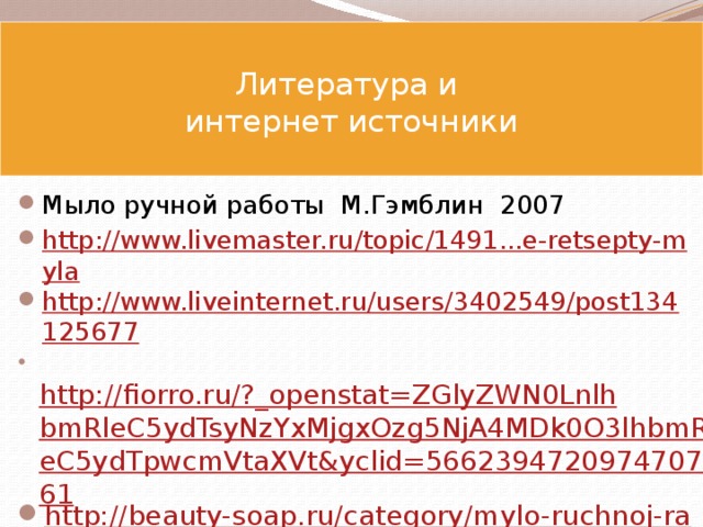  Литература и  интернет источники     Мыло ручной работы М.Гэмблин 2007 http://www.livemaster.ru/topic/1491...e-retsepty-myla http://www.liveinternet.ru/users/3402549/post134125677   http://fiorro.ru/?_openstat=ZGlyZWN0LnlhbmRleC5ydTsyNzYxMjgxOzg5NjA4MDk0O3lhbmRleC5ydTpwcmVtaXVt&yclid=5662394720974707561 http://beauty-soap.ru/category/mylo-ruchnoj-raboty-foto/ http://ekomylo.ucoz.ru/photo/mylo_quot_podarok_quot_limonnoe/1-0-36 