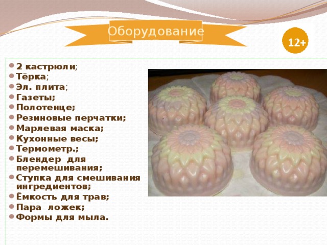 Оборудование 2 кастрюли ; Тёрка ; Эл. плита ; Газеты; Полотенце; Резиновые перчатки; Марлевая маска; Кухонные весы; Термометр.; Блендер для перемешивания; Ступка для смешивания ингредиентов; Ёмкость для трав; Пара ложек; Формы для мыла.                                 