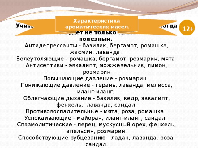    Учитывайте свойства ароматических масел, тогда ваше мыло будет не только красивым, но и полезным.  Антидепрессанты - базилик, бергамот, ромашка, жасмин, лаванда.  Болеутоляющие - ромашка, бергамот, розмарин, мята.  Антисептики - эвкалипт, можжевельник, лимон, розмарин  Повышающие давление - розмарин.  Понижающие давление - герань, лаванда, мелисса, иланг-иланг.  Облегчающие дыхание - базилик, кедр, эвкалипт, фенхель, лаванда, сандал.  Противовоспалительные - мята, роза, ромашка.  Успокаивающие - майоран, иланг-иланг, сандал.  Спазмолитические - перец, мускусный орех, фенхель, апельсин, розмарин.  Способствующие рубцеванию - ладан, лаванда, роза, сандал.  Характеристика  ароматических масел. 