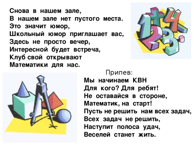 Снова в нашем зале, В нашем зале нет пустого места. Это значит юмор, Школьный юмор приглашает вас, Здесь не просто вечер, Интересной будет встреча, Клуб свой открывают Математики для нас.  Припев:  Мы начинаем КВН  Для кого? Для ребят!  Не оставайся в стороне,  Математик, на старт!  Пусть не решить нам всех задач,  Всех задач не решить,  Наступит полоса удач,  Веселей станет жить.  