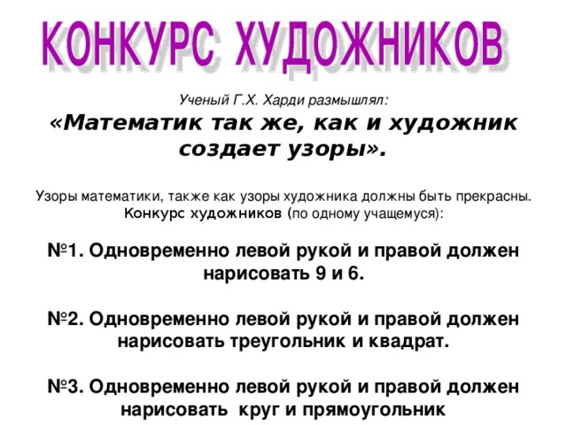 Ученый Г.Х. Харди размышлял: «Математик так же, как и художник создает узоры».  Узоры математики, также как узоры художника должны быть прекрасны. Конкурс художников ( по одному учащемуся):  № 1. Одновременно левой рукой и правой должен нарисовать 9 и 6.  № 2. Одновременно левой рукой и правой должен нарисовать треугольник и квадрат.  № 3. Одновременно левой рукой и правой должен нарисовать круг и прямоугольник 