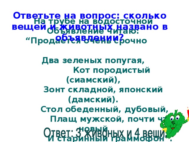 Ответьте на вопрос: сколько вещей и животных названо в объявлении?   На трубе на водосточной  Объявление читаю:  “Продается очень срочно  Два зеленых попугая,  Кот породистый (сиамский),  Зонт складной, японский (дамский).  Стол обеденный, дубовый,  Плащ мужской, почти что новый  И старинный граммофон”.    