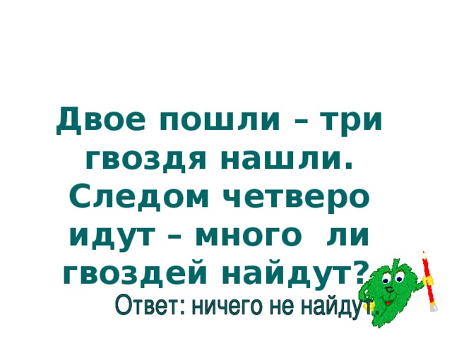 Двое пошли – три гвоздя нашли. Следом четверо идут – много ли гвоздей найдут?  