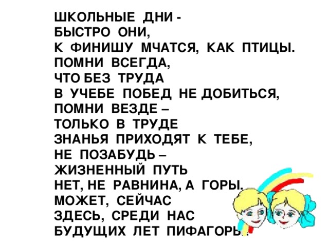 ШКОЛЬНЫЕ ДНИ - БЫСТРО ОНИ, К ФИНИШУ МЧАТСЯ, КАК ПТИЦЫ. ПОМНИ ВСЕГДА, ЧТО БЕЗ ТРУДА В УЧЕБЕ ПОБЕД НЕ ДОБИТЬСЯ, ПОМНИ ВЕЗДЕ –  ТОЛЬКО В ТРУДЕ ЗНАНЬЯ ПРИХОДЯТ К ТЕБЕ, НЕ ПОЗАБУДЬ – ЖИЗНЕННЫЙ ПУТЬ НЕТ, НЕ РАВНИНА, А ГОРЫ. МОЖЕТ, СЕЙЧАС ЗДЕСЬ, СРЕДИ НАС БУДУЩИХ ЛЕТ ПИФАГОРЫ! 