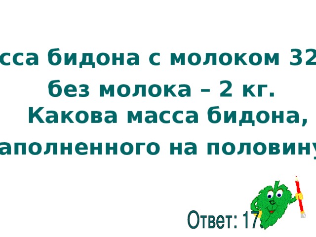Масса бидона с молоком 32 кг, без молока – 2 кг.  Какова масса бидона, заполненного на половину?  