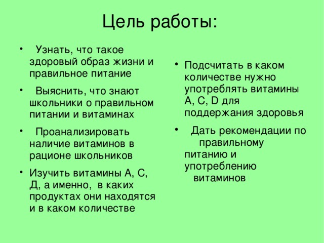 Цель работы:  Узнать, что такое здоровый образ жизни и правильное питание  Выяснить, что знают школьники о правильном питании и витаминах  Проанализировать наличие витаминов в рационе школьников Изучить витамины А, С, Д, а именно, в каких продуктах они находятся и в каком количестве Подсчитать в каком количестве нужно употреблять витамины А, С, D для поддержания здоровья  Дать рекомендации по правильному питанию и употреблению витаминов  