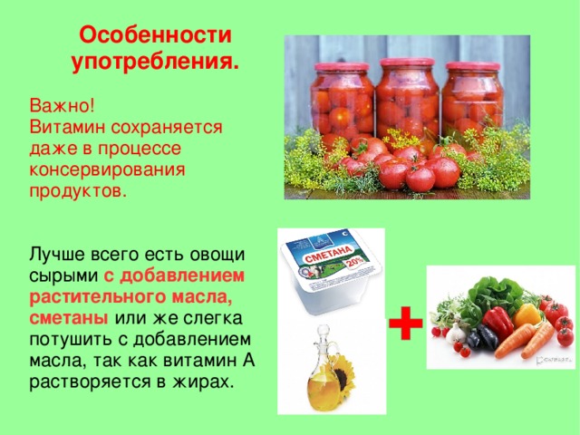 Особенности употребления.  Важно! Витамин сохраняется даже в процессе консервирования продуктов. Лучше всего есть овощи сырыми с добавлением растительного масла, сметаны или же слегка потушить с добавлением масла, так как витамин А растворяется в жирах.  