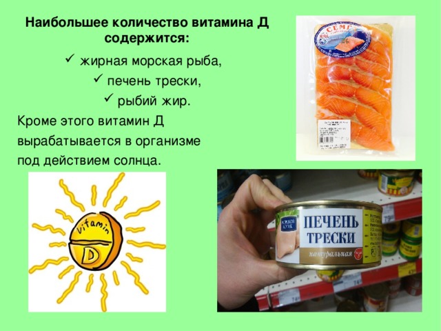Наибольшее количество витамина Д содержится:  жирная морская рыба,  печень трески,  рыбий жир. Кроме этого витамин Д вырабатывается в организме под действием солнца.  
