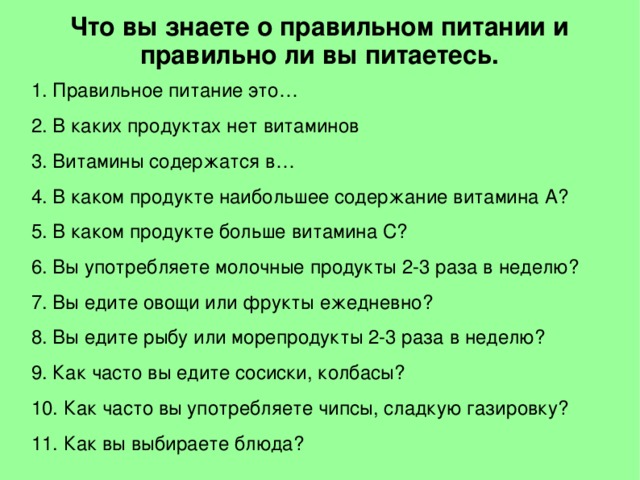 Что вы знаете о правильном питании и правильно ли вы питаетесь. 1. Правильное питание это… 2. В каких продуктах нет витаминов 3. Витамины содержатся в… 4. В каком продукте наибольшее содержание витамина А? 5. В каком продукте больше витамина С? 6. Вы употребляете молочные продукты 2-3 раза в неделю? 7. Вы едите овощи или фрукты ежедневно? 8. Вы едите рыбу или морепродукты 2-3 раза в неделю? 9. Как часто вы едите сосиски, колбасы? 10. Как часто вы употребляете чипсы, сладкую газировку? 11. Как вы выбираете блюда?  