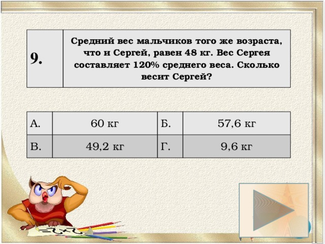 9. Средний вес мальчиков того же возраста, что и Сергей, равен 48 кг. Вес Сергея составляет 120% среднего веса. Сколько весит Сергей? А. 60 кг В. Б. 49,2 кг 57,6 кг Г. 9,6 кг 