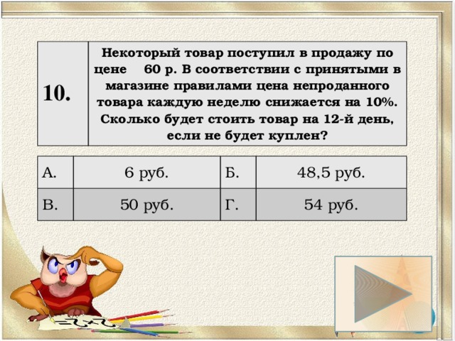10. Некоторый товар поступил в продажу по цене 60 р. В соответствии с принятыми в магазине правилами цена непроданного товара каждую неделю снижается на 10%. Сколько будет стоить товар на 12-й день, если не будет куплен? А. 6 руб. В. Б. 50 руб. 48,5 руб. Г. 54 руб. 