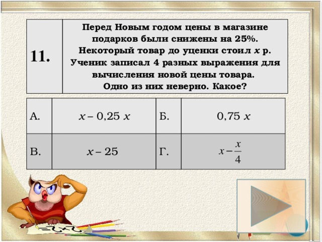11. Перед Новым годом цены в магазине подарков были снижены на 25%. Некоторый товар до уценки стоил х р. Ученик записал 4 разных выражения для вычисления новой цены товара. Одно из них неверно. Какое? А. х – 0,25 х В. х – 25 Б. 0,75 х Г. 